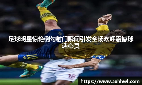 足球明星惊艳倒勾射门瞬间引发全场欢呼震撼球迷心灵